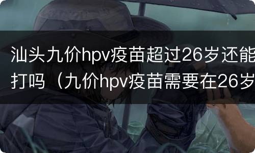 汕头九价hpv疫苗超过26岁还能打吗（九价hpv疫苗需要在26岁前全打完么）