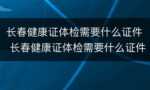 长春健康证体检需要什么证件 长春健康证体检需要什么证件呢