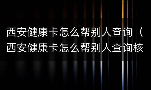西安健康卡怎么帮别人查询（西安健康卡怎么帮别人查询核酸）