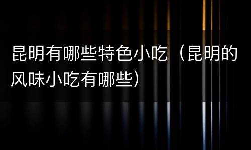昆明有哪些特色小吃（昆明的风味小吃有哪些）