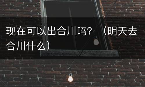 现在可以出合川吗？（明天去合川什么）