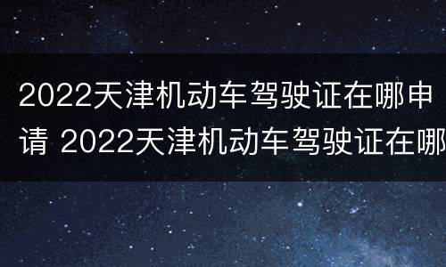2022天津机动车驾驶证在哪申请 2022天津机动车驾驶证在哪申请换