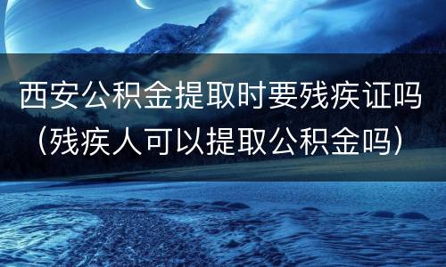 西安公积金提取时要残疾证吗（残疾人可以提取公积金吗）