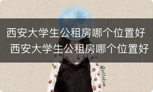 西安大学生公租房哪个位置好 西安大学生公租房哪个位置好租