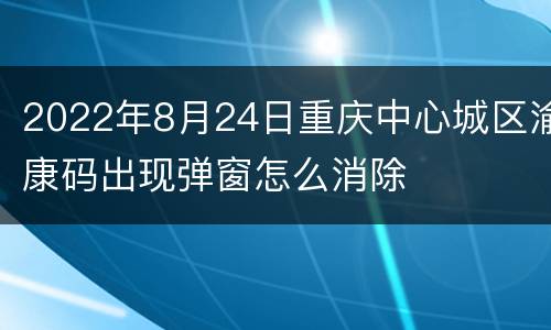2022年8月24日重庆中心城区渝康码出现弹窗怎么消除