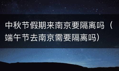 中秋节假期来南京要隔离吗（端午节去南京需要隔离吗）