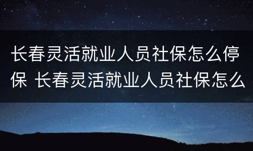 长春灵活就业人员社保怎么停保 长春灵活就业人员社保怎么停保了