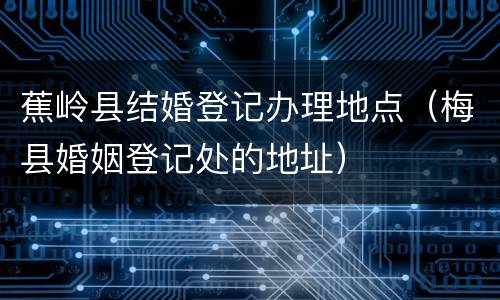 蕉岭县结婚登记办理地点（梅县婚姻登记处的地址）