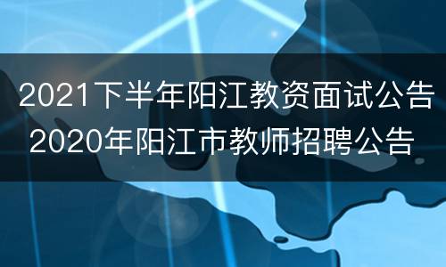 2021下半年阳江教资面试公告 2020年阳江市教师招聘公告