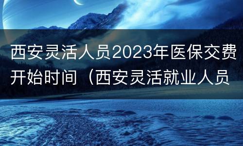 西安灵活人员2023年医保交费开始时间（西安灵活就业人员2020医疗缴费时间）