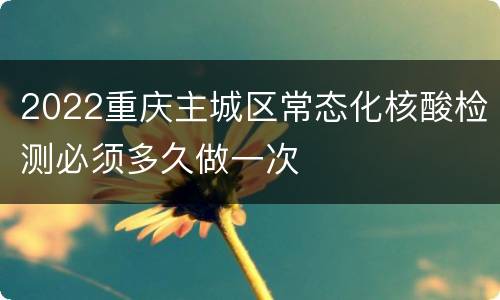 2022重庆主城区常态化核酸检测必须多久做一次