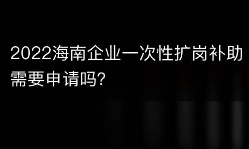 2022海南企业一次性扩岗补助需要申请吗？