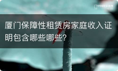厦门保障性租赁房家庭收入证明包含哪些哪些？