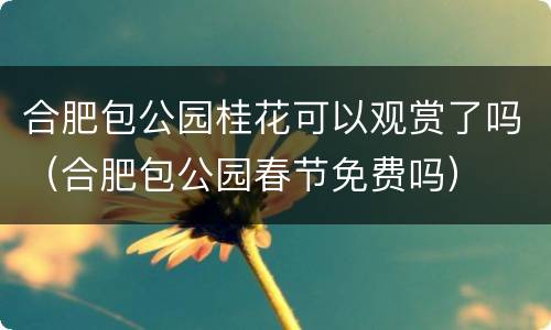 合肥包公园桂花可以观赏了吗（合肥包公园春节免费吗）