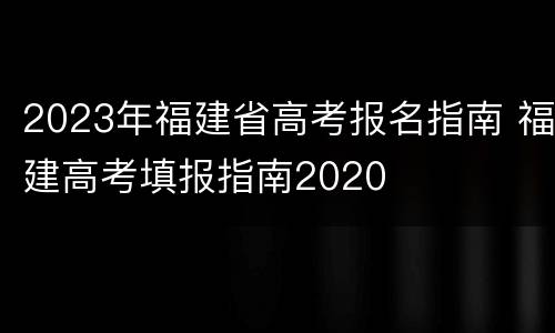2023年福建省高考报名指南 福建高考填报指南2020