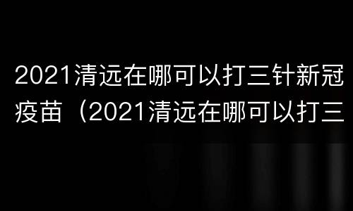 2021清远在哪可以打三针新冠疫苗（2021清远在哪可以打三针新冠疫苗呢）