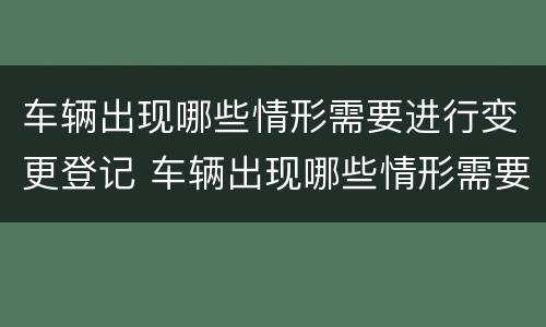 车辆出现哪些情形需要进行变更登记 车辆出现哪些情形需要进行变更登记手续