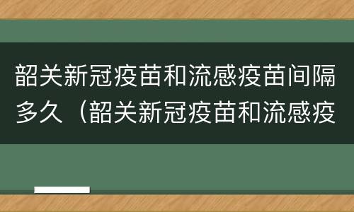 韶关新冠疫苗和流感疫苗间隔多久（韶关新冠疫苗和流感疫苗间隔多久可以打）