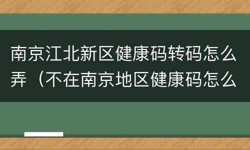 南京江北新区健康码转码怎么弄（不在南京地区健康码怎么转码）