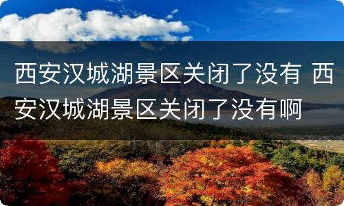 西安汉城湖景区关闭了没有 西安汉城湖景区关闭了没有啊