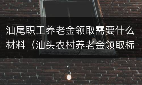 汕尾职工养老金领取需要什么材料（汕头农村养老金领取标准表）