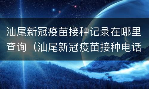 汕尾新冠疫苗接种记录在哪里查询（汕尾新冠疫苗接种电话）