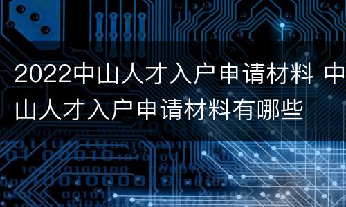 2022中山人才入户申请材料 中山人才入户申请材料有哪些