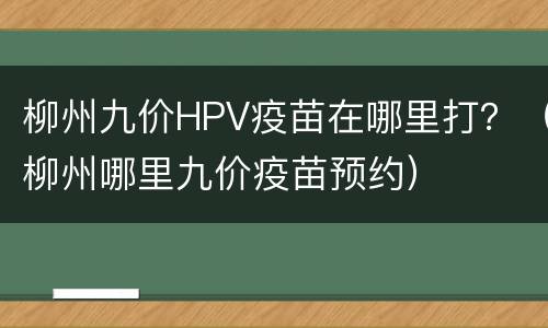 柳州九价HPV疫苗在哪里打？（柳州哪里九价疫苗预约）