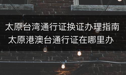 太原台湾通行证换证办理指南 太原港澳台通行证在哪里办