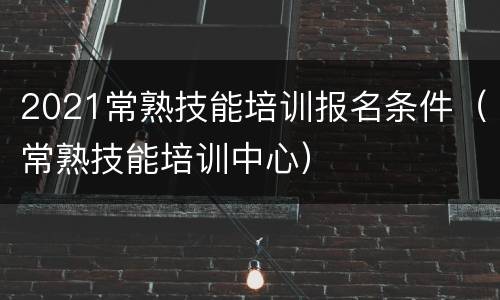 2021常熟技能培训报名条件（常熟技能培训中心）