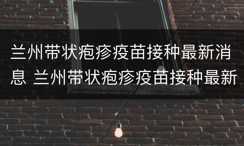 兰州带状疱疹疫苗接种最新消息 兰州带状疱疹疫苗接种最新消息查询