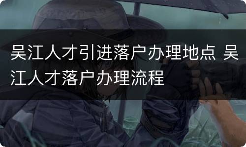 吴江人才引进落户办理地点 吴江人才落户办理流程