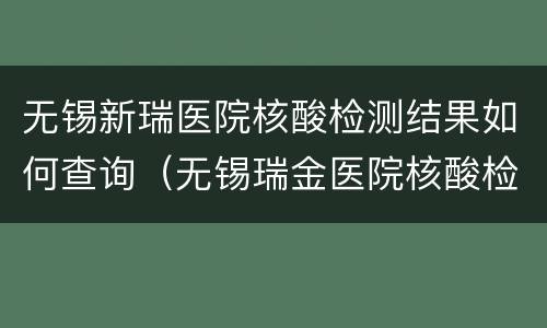 无锡新瑞医院核酸检测结果如何查询（无锡瑞金医院核酸检测多久出结果）