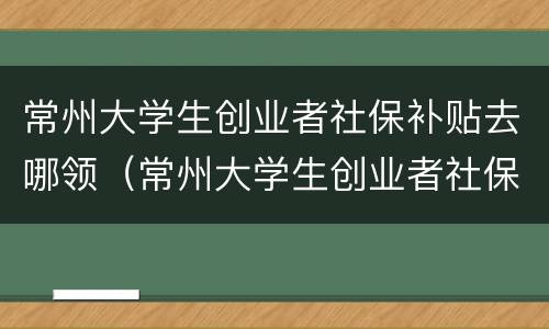 常州大学生创业者社保补贴去哪领（常州大学生创业者社保补贴去哪领取）