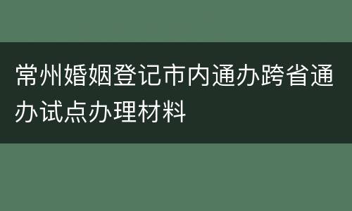 常州婚姻登记市内通办跨省通办试点办理材料