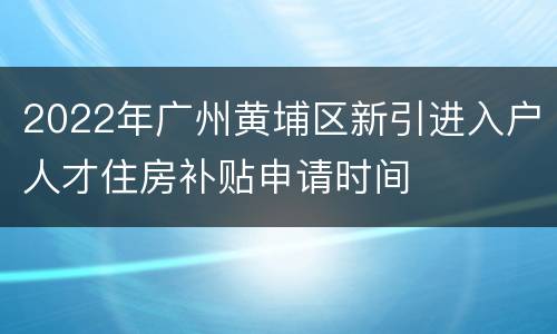 2022年广州黄埔区新引进入户人才住房补贴申请时间