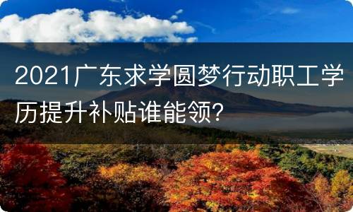 2021广东求学圆梦行动职工学历提升补贴谁能领？