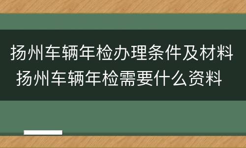 扬州车辆年检办理条件及材料 扬州车辆年检需要什么资料