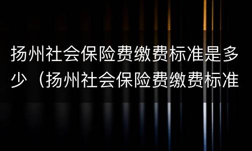 扬州社会保险费缴费标准是多少（扬州社会保险费缴费标准是多少钱一个月）