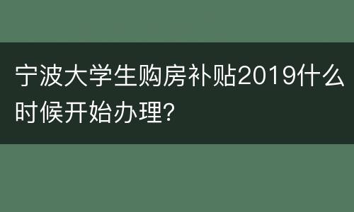宁波大学生购房补贴2019什么时候开始办理？