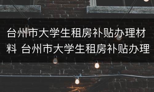 台州市大学生租房补贴办理材料 台州市大学生租房补贴办理材料是什么
