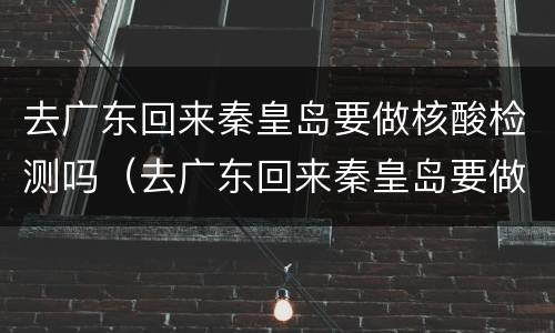 去广东回来秦皇岛要做核酸检测吗（去广东回来秦皇岛要做核酸检测吗最新）