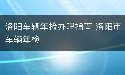 洛阳车辆年检办理指南 洛阳市车辆年检