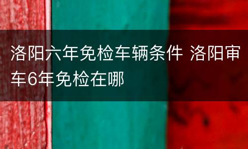 洛阳六年免检车辆条件 洛阳审车6年免检在哪