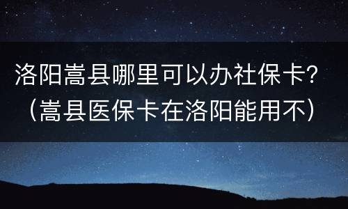 洛阳嵩县哪里可以办社保卡？（嵩县医保卡在洛阳能用不）