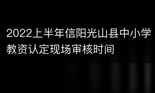 2022上半年信阳光山县中小学教资认定现场审核时间