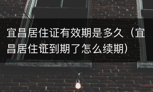 宜昌居住证有效期是多久（宜昌居住证到期了怎么续期）