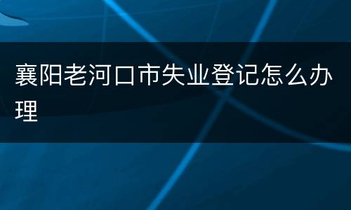 襄阳老河口市失业登记怎么办理