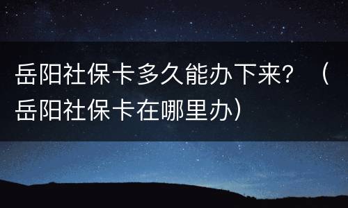 岳阳社保卡多久能办下来？（岳阳社保卡在哪里办）