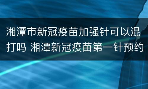 湘潭市新冠疫苗加强针可以混打吗 湘潭新冠疫苗第一针预约